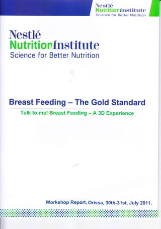 ffiTili:i{ri.*Hi I
Nestle
Nutrilionlnstifirte
Science for Better Nutrition
Breast Feeding - The Gold Standard
Talk to me! Breast Feeding - A 3D Experience
Workshop Report, Orissa, 30th-31st, July 2}fi.
fltrllaaaloetraltllolla
_a_o_o_a_a_o_o_oaoa_a_o_o_o_o_a_a_a_a_o_a_a.aooaooaoo_a_a.aaaaoooaaaoaaaaaaaaaaaaaaa,a-a.aaaoaaaoo.o_a_a_a_a_a.ooaoooooaaoaaoao_a-a_o-oooaaoa-a-o-o-a-o-o-o-o-o-o-o-o-o-o-r-o-r-i
.1.1.!.l.l.l.lolo!o!.l.l.l.l.l.l.lololololo!o!.1.1.!.!.?.1.!olo!.!i?i!i?o'i!o'.'i lolololololo;o;o;+;.;+;o:i'-a-a-o-a-o-o-o-a-o.ooaooaaaaoooa_o_o_a_aa_oo_oo-a-a_o_o-o-o-o-o-o-o-o1lo-o-o-o-o-o-r-o-o-o-o-o-o-o-o-.ti,a-t-t..-o-o-oJL=ol-a-a-a-a-a.aoaoooooaoaoooaaaa-a-a-a-o-!-o-oo-o-c-o-o-o-o-r-o-o-a-a-.-o-o-a-o-o-r'dJ
rtllaa
a_a _r 3_
 