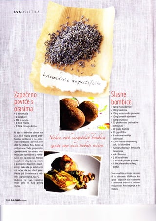 SVAOSJE,TIIA
/L-'q
L.e/, J. t_ ,-<,c(i_
<Z
1l'
o
^7trst 17! s '
,',7
rt€lr.,:
,rZa pete n,0,,
.,::: / | ..
,,'Pov
rce ;5 i,,
,0l,as lm a'.
,i1,Z5oiomata , , ,,
:,;r,2;kqlabice. "' . : :
;,;i,,t'PQ
g olglia '; :
,,
' .,:3:ilice maSla : ,:
.": ilka crnoga, ki ma,,
U tay|.q debelim dnom:na
2-3 ilJice masla prZite pret-
,:.,:.-.",: hodno::ocii6eno i na. Polo-
. vice narezano povr(e, sve
r.:dbk,he:tdobije' finu boju sa
svil ltrana. Tada $a pospite
:r sj g,rndn
li!
mA i:grq5i r:f a, pro-
,,,mljdjajte: i prespite. u na ma-
ridehi,!im ra pqtenie- Prelijte
;ostatkSin' otopljenog masla
i poklopite papirom za pe-
,, 3$;e; tako da ga zJtaknete
, !P, rutke,:Qa; ne::i2la2ii para.
:::Rtite jo.i 3Q::nrinuta::u pei-
:nfci zag:rijanol, na 200, :C;
Odtitno je: kao :izasebno
malo lelo iti: ,kao ;:pr!log
SlaSfi'e , ,
bo nn b ice:r
. 1lg:g makadaniijel
. :1O0 g badema
. 100 g Sezamovih sjemenki
, . 1oo g lanenitr slementi
. 100 g brusnica ,
. 50 g ko-kosova braina (ne'
pahuljita!) :
. 50 g:goji bobica
. 50 g:grozdrca
,.l mahunavanilije
' (istisnuta)
. O"5 dl svje2e iscijedenog
, soka od tlumbira
. naribana korica 1 limuna iz
biouzgoja
.' sok I limung , ::
. 2 Zlitice cinieta : ,:
. 2 Zliiice kajenske paprike :
. 1 2liiicalavandina suhogi,
:cvijiita : ,,
Sve sameljite,u s11ojq:4q qi.esg
ili u blehderu. Oblikujte ,ku'
glice i drZite:ih na hladnome
: i tarnnqmg rnjestu u
-zatvofe-
I nol po-sud!.' Rok t;ajanja je do
8 dana.
 