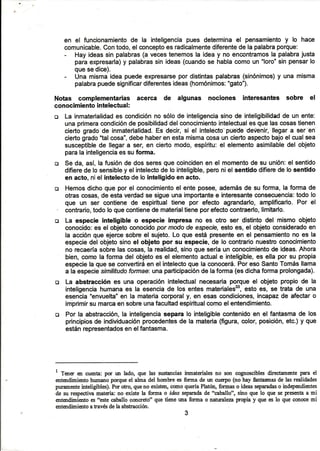 en el funcionamientode la inteligenciapues determinael pensamientoy lo hace
comunicable.Contodo,el conceptoes radicalmentediferentede lapalabraporque:
- Hayideassin palabras(a vecestenemosla ideay no encontramosla palabrajusta
paraexpresarla)y palabrassin ideas(cuandose hablacomoun oloro'sinpensarlo
quesedice).
- Una mismaideapuedeexpresarsepordistintaspalabras(sinónimos)y una misma
palabrapuedesignificardiferentesideas(homónimos:"gato").
Notas complementarias acerca
conocimientointelectual:
de algunas nociones interesantes sobre el
o La inmaterialidades condiciónno sólode inteligenciasinode inteligibilidadde un ente:
unaprimeracondiciónde posibilidaddelconocimientointelectualesquelascosastienen
ciertogradode inmaterialidad.Es decir,si el intelécto.'puéde'deúénir,'llegara ser''en
ciertogrado"talcosa",debehaberenestamismacosaunciertoaspectobajoel cualsea
susceptiblede llegara ser,en ciertomodo,espíritu:el elementoasimilabledel objeto
parala inteligenciaessu forma.
E¡ Se da,así,la fusiónde dosseresquecoincidenen el momentode su unión:el sentido
difieredelosensibley el intelectode lo inteligible,peroniel sentidodifierede losenüdo
en acto,niel intelectode lo inteligidoen acto.
o Hemosdichoque porel conocimientoel enteposee,ademásde su forma,la formade
otrascosas,de estaverdadse sigueunaimportantee interesanteconsecuencia:todolo
que un ser contienede espiritualtiene por efecto agrandarlo,amplificarlo.Por el
- contrario,todoloquecontienedematerialtieneporefectocontraerlo,limitarlo.
o La especie inteligible o especie impresa no es otro ser distintodel mismoobjeto
conocido:es el objetoconocidopormodode especre,estoes, el objetoconsideradoen
la acciónqueejercesobreel sujeto.Lo que estápresenteen el pensamientono es la
especiedel objetosinoel objeto por su especie,de lo contrarionuestroconocimiento
no recaeríasobrelascosas,la realidad,sinoqueseríaun conocimientode ideas.Ahora
bien,comola formadel objetoes el elementoactuale inteligible,es ellapor su propia
especielaquese convertiráen el intelectoquela conoceÉ.PoresoSantoTomásllama
a laespeciesimilitudoformae:unaparticipaciónde laforma(esdichaformaprolongada).
o La abstracción es una operaciónintelectualnecesariaporqueel objetopropiode la
inteligenciahumanaes la esenciade los entesmaterialess,estoes, se tratade una
esencia"envuelta"en la materiacorporaly, en esascondiciones,incapazde afectaro
imprimirsumarcaensobreunafacultadespiritualcomoelentendimiento.
c¡ Por la abstracción,la inteligenciaseparalo inteligiblecontenidoen el fantasmade los
principiosde individuaciónprocedentesde la materia(figura,color,posición,etc.)y que
estánrepresentadosenelfantasma.
r
T*o en cu€nta:por un lado, qne las sustanciasinmaterialesno son cognosciblesdirectamentepara el
entendimientohumanoporqueel alma del hombrees forrra de un cuerpo(no hay ñntasmasde lasrealidades
pr¡ram€nteinteligibles).Porotro,queno existen,comoqueríaPlatón,formaso ideasseparadaso independientes
de zu respectivamateria:no existe la forma o idea separadade *caballo", siño que lo que seprese,lrtaa mi
entendimientoes"estecaballoconcreto" que tie,ner¡naforma o naturalezapropia y que eslo que conocemi
entendimientoatavés dela abstracción.
3
 