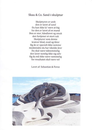 Skau & Co. Sand i skulptur
Skulpturen er unik
den er lavet af sand
Du kan ikke la'være at kig
for den er lavet af en mand
Den er stor, håndlavet og smuk
den fortjener et stort suk
Skulpturer som denne
kræver blod, sved og tårer
Og de er specielt ikke nemme
medmindre du har iskolde årer
Du skal være taknemmelig
den laver nemlig ikke sig selv
Og du må ikke være væmmelig
for resultatet skal være vel
Lavet af: Sebastian & Feroz
 
