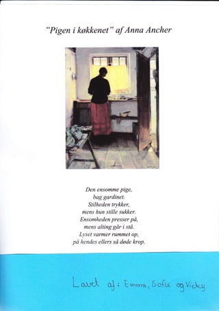 "Pigen i køkkenet" af Anna Ancher
Den ensomme pige,
bag gardinet.
Stilheden trykker,
mens hun stille sukker.
Ensomheden presser på,
mens alting går i stå.
Lyset varmer rummet op,
på hendes ellers så døde krop.
t-*-Å S, Evnrn*,Ec{uq
TV,"i.g
 