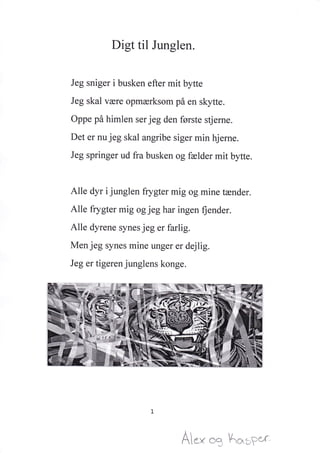 Digt til Junglen.
Jeg sniger i busken efter mit bytte
Jeg skal være opmærksom på en skytte.
Oppe på himlen ser jeg den første stjerne.
Det er nu jeg skal angribe siger min hjerne.
Jeg springer ud fra busken og fælder mit bytte.
Alle dyr i junglen frygter mig og mine tænder.
Alle frygter mig og jeg har ingen fiender.
Alle dyrene synes jeg er farlig.
Men jeg synes mine unger er dejlig.
Jeg er tigeren junglens konge.
A** ** Å'fi+"i,r*,r
 