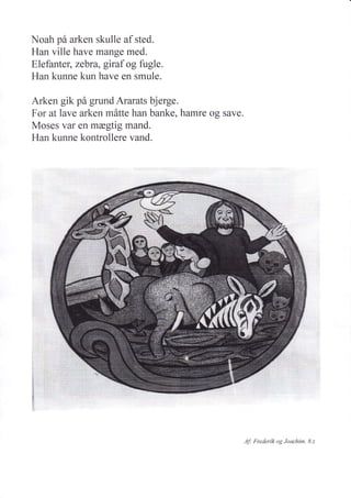 Noah på arken skulle af sted.
Han ville have mange med.
Elefanteg zebra, giraf og fugle.
Han kunne kun have en smule.
Arken gik på grund Ararats bjerge.
For at lave arken måtte han banke, hamre og save.
Moses var en mægtig mand.
Han kunne kontrollere vand.
^1f: Frederik og Joachim. 8.2
 