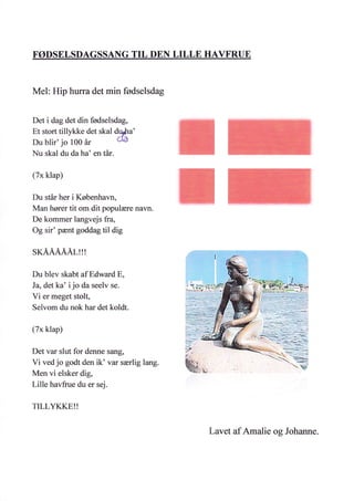 FØDSELSDAGSSANG TIL DEN LILLB HAVFRUE
Mel: Hip hurra det min fødselsdag
Det i dag det din fødselsdag,
Et stort tillykke det skal d,$hu'
Du blir' jo 100 år oa
Nu skal du da ha' en tår.
(7x klap)
Du står her i København,
Man hører tit om dit populære navn.
De kommer langvejs fra,
Og sir' pænt goddag til dig
SKÅÅÅÅÅL!!!
Du blev skabt af Edward E,
Ja, det ka' ijo da seelv se.
Vi er meget stolt,
Selvom du nok har det koldt.
(7x klap)
Det var slut for denne sffig,
Vi ved jo godt den ik' var særlig lang.
Men vi elsker dig,
Lille havfrue du er sej.
TILLYKKE!!
Lavet af Amalie og Johanne.
 