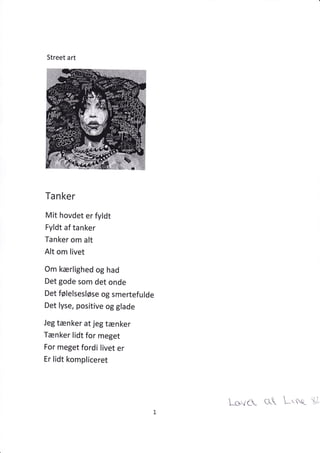Street art
Ta n ker
Mit hovdet er fyldt
Fyldt af tanker
Tanker om alt
Alt om livet
Om kærlighed og had
Det gode som det onde
Det følelsesløse og smertefulde
Det lyse, positive og glade
Jeg tænker at jeg tænker
Tænker lidt for meget
For meget fordi livet er
Er lidt kompliceret
Lcs've (}- L-'nst tÅ
 