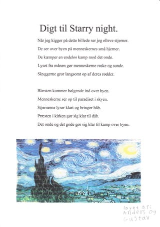 Digt til Stary night.
Når jeg kigger på dette billede ser jeg elleve sderner.
De ser over byen på menneskernes små hjerner.
f)e kæmper sn endeløs kamp mod det onde.
Lyset fra rnånen gør msnnesk$rne raske og sunde.
Skyggerne gror langsomt op af deres rødder.
Blæsten kornmer bølgende ind ovsr byen.
htennesker?e ser op til paradiset i skyen.
Stjernerne l-v*ser klart og bringer håb.
Præsten i kirken gør sig klar til dåb.
Det ands og det gode gør sig klar til kamp over byen.
i,:l
,^r
: i -, -1:o -1"
* n':, I,'t
:'a;iil.å1.
,i: {-
.i!l
r.!' .i.-'
'l;,'. i
t-t
'-' ,* ..1
 