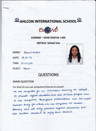@anlcoN

r

NTERNATIoNAL

EUMIND

scHool@

- HOW DIGITAL I AM

ARTICLE- School Use

U,V"rri frrl^fral

NAME.
DATE-

11. to.

I

3

TIME. lo : oo grn
PLACE-

l4D4^*

-

QUESTIONS
MAIN QUESTION
For what do you use computers/internet at school?
,r,ro

uLtr

W

tr

a)*

i^uo'ao'al'<' !*"A

aE d"^ooL"

'Uo^)
A'4/d dAo btttda f"W
otl
bo yvottr
"W 'l'*'nAi'*
t'r'r'q!;
' Pedw Pd 7*tt'*oxbn aAtr r't'
tt^Ltto
ry^fi'^^
aE c*l'*+L '
*% P' utt^l4L v/-4- vAL W*
CD^n^r*ow

,;k *t ry Hu'Lr &{pditA
W"yt4/:
el^ilala Mrd'*E r'o *t^t

A,ulill
r,lnul

 