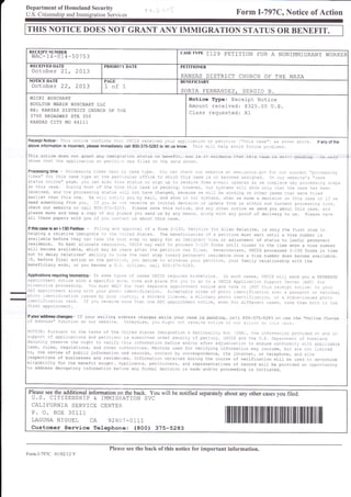 Department of Homeland Security
U.S. Citizenship and Immigration Services

Form Í-797C, Notice of Action

THIS NOTTCE DOES NOT GRANT ANY IMMIGRATTON STATUS OR BEIEFTT.
RECEIPT NUNIBER

CASETYPE

wAC-14-014-50753

I129 PETIT]ON

RECEIVED DATE

PRIORITY DATE

PAGE

A

NON]MMIGRANT WORKER

PETITIONER

NOTICE DATE

¡"OR

BENEFICIARY

October 21, 2013
October 22, 2073

MICKI

KANSAS DISTRICT CHURCH Otr THE NAZA

1of

1

SORTA FtrRNANDEZ, SERGIO

B

Notice flpe: Receipt Notice
Amount received: §325.00 U.S.
CIass requested: R1

BUSCHART

BOULTON MARIN BUSCHART L],C
RE: KANSAS DISTRICT CHURCH OE THE
37OO BROADWAY STE 350
KANSAS C]TY MO 641I]

RecgiptNot¡ce- ihis:otice
c:ri::rs
ir::,Sa-S.eaer:ef
lc:::lc-::a-,:a:
o: ce::::::
aboveinformationisinconect,pleaseimmed¡atelycall 80G37!5283toletusknovy. -::s;:--:-=-c:;¡:i:::;::

t,':::s

case") as sl^-:r: a::;:.
o:.c e:s.

Thj.s notice does not qranl- any imig.afi.on status or benefil., ¡or is ii avjclence lhat r-his ca.se j-s stirt
shows.hat ihe appficaiicn cr petili.r
was fifed or rhe date shoHa.

lfanyofthe

oencJinc. +!-4lv

-5 '.':-. : - -.- -- .i .: .i.:.. ..: ,. i.i.
Processingtime :. -i i::..r : -..'
.:.' :'.'
,, -:
l-. : : :. .::-:. ,.r :
-::.s" -: :'.'> _l: tr:i
'--:: .::'.. :.-:::_
: ":--:. :.:.. :j- ... : : -...
..¡..: :-.,j.,.-...i
-.-: ,
.. o- j- r---t.^" i'.c-, .' - .- ,:.-!
_ :: ).:::.:.
: ::-:
.r.
:= .:-.- .-a- -:-..
:
-a.
on ¡his case. DL:1nq:!st ci:l:e:::::i:s
aase is lerdrlg, icFere:, l:: sr.s:3:-s r:l- s:cii ol-r':::::l-e
c:se:i::::l
received, and al:e p:caessir3 s:a:js i;il: ra: ha,,.e caanged, beaa:se;e;:-a3 i3:<:rg on c:her cases::3-, we:::-:_::
earlier than this one- ',:a .,' ' ' :.r--r:- ylL c-,, r:aii, and show ii cj. sr-s:3:s, wh-en ire nake a decisión oi:his
ri:
.a:e ::::
need something íroñ ycu. r: tai:l:.1¡
receri,e an initial
dec:sr;::::pia:e
iacm us within our currer-: crc:ess::-::t:..:,
check our website or caI.I 8CC-,115-:2:1. Piease save this notjce. a:l a.r--¡ c:i:e: notice we send you abouit this case, :--l
please make and keep a copy l: f1, ...e:s 7au send us by any neá:s, :,1aj wiah any prcof of delivery to us. pieass:a.,,e
alf these papers with you if 1.¡¡ l:t:ac: us about this case.
lfth¡scaseisanl-130Petit¡on - Fifirq ritr:c:.:.:.i
oi a Form I i3O, Pe:::r:::.r
Alien Reiative, is only the flrsl srep in
helping a reLatlve immiqrate rc ira 1::3i S:ates. The beneirc:¿l::s:i
a peritlon must wait untii a vlsa nunber ts
available before they can lake lie 1.,::: s:eD:c apply fcr ar rrn:g::::
rfsa or adjusiment of sl:atus i:o lawiul pernanenL
residence. To best affocate resc!::.S, :jS:-S aaJ¡ waij: io p.CaeSS -,-:, rcrrs unril closer to the aime when a visa number
will become avallable, which nay be Iears ai::r:he
peiit:c: ras ::.ej.
lleverihefess/ USCIS processes I-130 forms in time
not to delay re.iatives'abifr¡y:3:r<e:he
r-:::: siep r.i,::r -c:::.:ier::esidence
olce a vlsa number does become availabLe.
If, before final action on the pe:t-,rti, r'f,: jecide ito wr:aj::;.,:::
ce:i:ton/ your family relatlonship wil:h the
beneficiary ends, or you beccme a U.il. .t:t::1,
cail 8CC-3,r-r:::r-

In scme
a speciflc

Applications requiring biometrics-

arpciltnent

irr.nel:rcs

nstice

with

processing.

tyrrs
d:t3,

y.u nusit ¡/A. i¡:

,iSl :p!frr-:ret:
á_olq ,t:t
:.oua Dhc::: tte:
:trel:titla::on
:ssuei b1. 1/cu: j.ta.::
i::::
:trea:::raa:ton
aa:d.
ii i,cL :eae:-,-e :....
i::st
appctl:ler:.

:a: .a:::
acal:1-,t.:::

::

,

:apri:--::::

if your rnaiflnq acldr€:ss chanses
of Addfess" functlon on our webstie. O¡¡e:wise, ,,,::
lf youraddresschanges-

j¡ io
nf:tce
-

;--Y:

"aaaaa,

a

In such cases, USCIS Hili
send you a SEPAF-qTE
'iSCi3 App.i.ati.r
Sr....:
:=a:e.
IASC) :tr.
a- I
: .. : .. i
_:.
ctc:t
raer:t:t:::la:
::a: I !as:aa::
c: t::::taL
.:r!,r
_l:1:::taa:t::,
t: : s:a-_e-:ssuec p¡c::
eae::at
dt::e.a:-:
:ase:,
ia<e -_::: b:-_:-:::,:-¿

case is penciinq

the "Online

:eaeare aaiiae

Chanae

r..3E: Pursuara ao ahe f erns oi the J:raed S:a:es rr.rrrg:a::al i lia--:aaalr¡ r, .r-a: i l,¡-; , :re :nÍorn::r:¡- o:o-¡ilea c1 arl r:
suca3:! of acDlrcaaions and petiiior::s
s:bn::red:rce¡
aenal:,,c: aerlf:,.. -'S:-S atrtr i:e',J.S- De.ar::ea-, a: -:tr1-eralc
Securitv reserve the righa to veri:y:h:s:riorna:ic:
be:are ard/or a:Ler adlucircairor:c ensure coiio:rr:.,,r:-::accrrcaa.le
laws, ruies, regulations, and other aJthoril:ies. Me:fccs used fcr verliying information may include, bu¡ a:e:ai,traited
to, the review of public information and records, cc::ac¡ by correspondence, the in¡ernet, or telephone, ani sa¡e
inspections of businesses and reside¡rces. rnformattici cb.ained during the course of verification wi.LI be used to determine
eligibirity
for the benefit sought- ¡.pplicants, petitioners, and representailves of record will be provided an opp.r¡unity
to address derogatory informaticn belcre any formaf cecisicn is made and/or proceedinq is initiated.
)iC-

Please see the additional information on the

back. You will be notified separately about any other cases you filed-

U.S. CITIZENSHIP & IMM]GRAT]ON

CALIEORNIA SERV]CE CENTER
P. O. BOX 30111
LAGUNA N]GUEL CA 92601-0111

SVC

Customer Service Telephone: (800) 375-5283

I

lilt

til til lil¡t il il il¡il lil

Please see the back of this notice for important information.
FormI-797C 01 02112Y

il

ilil

til

ii

il

il tilil tilil til il

]iil

ilt

I

tfi

 