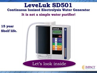 Let’s look inside
Continuous Ionized Electrolysis Water Generator
It is not a simple water purifier!
15 year
Shelf life.
LeveLuk SD501
 