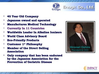 • 40 Year Old Company40 Year Old Company
• Japanese owned and operatedJapanese owned and operated
• Manufactures Medical TechnologyManufactures Medical Technology
• Currently In 11 CountriesCurrently In 11 Countries
• Worldwide Leader In Alkaline IonizersWorldwide Leader In Alkaline Ionizers
• World Class Advisory BoardWorld Class Advisory Board
• Eco-Friendly ProductsEco-Friendly Products
• Customer 1Customer 1stst
PhilosophyPhilosophy
• Member of the Direct SellingMember of the Direct Selling
AssociationAssociation
• Only company that has been endorsedOnly company that has been endorsed
by the Japanese Association for theby the Japanese Association for the
Prevention of Geriatric DiseasePrevention of Geriatric Disease
Hironari Oshiro
President & CEO
 
