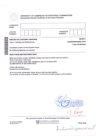 ti 
i 'or:r:i:11ll i 
'-; - r,': 
I .r:r': i i lii i;'-': |--:" -.n-"'r r'| ,+ i 
) 1..'r 1 i 
r !:.',....:,,..-tr:. i ,Lt. 1 ,'l' ; 
|i::i- i:,.:;,'', ii::I r;,r 
i 
: 
CA}.IDIDATE 
HAT'E 
CENTRE 
HUMBER 
UNIVERSIry OF CAMBRIDGE I NTERNATIONAL DGMINATIONS 
lnternational General Gertificate of Secondary Educatim 
CA}.IDIDATE 
NUMBER 
ENGUSH A$ ASECOI{D LAI{GIIAEE 
ffilter t Rcadirtg atl|fw'inrig (Core) 
;- Candidaie* aflgg,er dfi Ure ftlffitisfi RipEr, 
No Additional Materials are required- 
{l$tr|1 
octob€rrlrlair€liiner al g 
t hourSll minutes 
READ THESE I}ISTHIICIK}I€ FIRST 
Wrile your Centre number, candidate nunfter and nanre ort atl fie trcrkyou helild in. 
Write in dark Hue or Hadr pel 
Do not Ltse stases, Faper dlp" hi$tlightess, glue e conwtist fluid- 
DO ITOEWHITE IN ANY tsARCODES. 
Ansner all questions- 
Dielis,aries are nnt dlo"fired" 
At the end of tre exsrdnation" &sfien all your urork wtr$y togetfrer" 
The ngcnber cf marks is gfuen in brackets I I at f]s end of each question CIr part queetion- 
This document wnsists of {3 printed pages and 3 Hank page6- 
rc (SJF/JG) 66O86X3 
6UCLES2013 
UNTVER$ITY O/ CAMBRIDGE 
International Examinations rnirn over 
Yql 
luo I *Zr*n F)fru'6 i lt1b,+6a'4 {s' v"l 
 