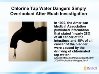 Chlorine Tap Water Dangers Simply
Overlooked After Much Investigation
In 1992, the American
Medical Association
published information
that stated "nearly 28%
of all cancer of the
intestines and 18% of all
cancer of the bladder
were caused by the
drinking of chlorinated
tap water.“
Source:http://doctorjp.blogspot.com/
2008/01/chlorine-dangers.html
 