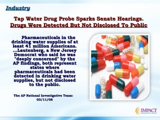 IndustryIndustry
Tap Water Drug Probe Sparks Senate Hearings.Tap Water Drug Probe Sparks Senate Hearings.
Drugs Were Detected But Not Disclosed To PublicDrugs Were Detected But Not Disclosed To Public
Pharmaceuticals in thePharmaceuticals in the
drinking water supplies of atdrinking water supplies of at
least 41 million Americans.least 41 million Americans.
…Lautenberg, a New Jersey…Lautenberg, a New Jersey
Democrat who said he wasDemocrat who said he was
"deeply concerned" by the"deeply concerned" by the
AP findings, both representAP findings, both represent
states wherestates where
pharmaceuticals had beenpharmaceuticals had been
detected in drinking waterdetected in drinking water
supplies, but not disclosedsupplies, but not disclosed
to the public.to the public.
The AP National Investigative Team: The AP National Investigative Team: 
03/11/0803/11/08
 