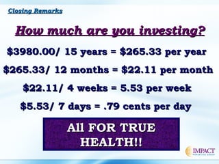 How much are you investing?How much are you investing?
$3980.00/ 15 years = $265.33 per year$3980.00/ 15 years = $265.33 per year
$265.33/ 12 months = $22.11 per month$265.33/ 12 months = $22.11 per month
$22.11/ 4 weeks = 5.53 per week$22.11/ 4 weeks = 5.53 per week
$5.53/ 7 days = .79 cents per day$5.53/ 7 days = .79 cents per day
All FOR TRUEAll FOR TRUE
HEALTH!!HEALTH!!
Closing RemarksClosing Remarks
 