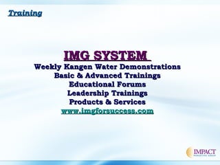 TrainingTraining
IMG SYSTEMIMG SYSTEM
Weekly Kangen Water DemonstrationsWeekly Kangen Water Demonstrations
Basic & Advanced TrainingsBasic & Advanced Trainings
Educational ForumsEducational Forums
Leadership TrainingsLeadership Trainings
Products & ServicesProducts & Services
www.imgforsuccess.comwww.imgforsuccess.com
 