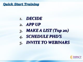 1.1. DECIDEDECIDE
2.2. APP UPAPP UP
3.3. MAKE A LIST (Top 2o)MAKE A LIST (Top 2o)
4.4. SCHEDULE PHD’SSCHEDULE PHD’S
5.5. INVITE TO WEBINARSINVITE TO WEBINARS
Quick Start TrainingQuick Start Training
 