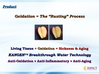 ProductProduct
Oxidation = The “Rusting” ProcessOxidation = The “Rusting” Process
Living TissueLiving Tissue + Oxidation+ Oxidation = Sickness & Aging= Sickness & Aging
KANGEN™ Breakthrough Water TechnologyKANGEN™ Breakthrough Water Technology
Anti-Oxidation ♦ Anti-Inflammatory ♦ Anti-AgingAnti-Oxidation ♦ Anti-Inflammatory ♦ Anti-Aging
 