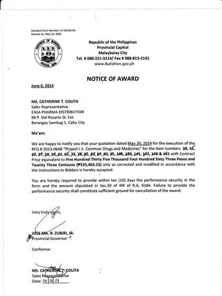 Standard Form Number: SF-GOOD49
Revised on: May 24,2004
Republic of the Philippines
Provincial Capitol
Malaybalay City
Te!. # 088-221-31L41 Fax# 088-813-2141
www.Bukidnon.gov.ph
NOT|CE OF AWARD
June 6.2014
MS. CATHER1NE T. COLITA
Sales Representative
EASA PHARMA DISTRIBUTION
96 P. Del Rosario St. Ext.
Barangay Sambag 1, Cebu City
Ma'am:
We are happy to notify you that your qtlotation dated Mav 30. 2014 for the execution of the.
RFQ # 2013-0648 "Project l.l.- Common Drugs and Medicines" for the item numbers 1lr, ti
N, rt, SB, il,,gL, d, F, F, 12, F, *?, !J, g6, 1ffi, *18, w, g4z, ga a rtt with contract
Price equivalent to Five Hundred Thirty Five Thousand Four Hundred Sixty Three Pesos and
Twenty Three Centavos (t535,453.23) only as corrected and modified in accordance with
the lnstructions to Bidders is hereby aqcepted.
You are hereby required to provide within ten (10) days the performance security in the
form and the amount stipulated in Sec.39 of IRR of R.A, 9184. Failure to provide the
performance security shall constitute sufficient ground for cancellation of the award.
Conforme:
R. ZUBlRl, JE.
rovincialGovernor 4
MS. CA
Sales R
OLITA
 