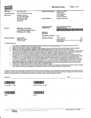 Merchant Copy Page 1 of 1
ffiShip Date
Expected Delivery:
Shio From:
Ship To:
Shipped Throuqh:
I understand/agree that:
V,'led 24 Feb 2016
Thu 25 Feb 2016 End of Day
TERRELL PATILLO
101 SUTTON STREET
Aliquippa, PA 15001
Tel: (724) 622-9216
Residential
State Rep. Ed Gainey
100 Sheridan Square 3rd Flr.
Pittsburgh, PA 15206
Staples #0790
Monaca, PA 15061
(724) 775-1204
Sh i o"rnent lnformation :
Service Ootions:
Trackino Number:
Shipment lD:
Ship Ref 1
Ship Ref 2
Description of Goods:
Shipment Charqes:
USPS Priority Mail
Carrier Letter
l lbs 1 .8oz Actual
LTRM Billed
Customer^Packed: 1
Delivery Confirmation
940551 0200881 929209899
MABBS6STTOUKO
6.45
0.00
Total charges: $6.4s
1. I am subject to all Staples and UPS and USPS Terms and Conditions for shipping packages. Ask a Sfap/es associafe for details.
2. Staples reserves the right to inspect any package shipped.
3. Staples will not be liable for damage to packages improperly packed, unless my receipt shows that I paid for Staples to pack the package.
4. Staples wilt not ship any hazardous materials or other restdcted items.Refer fo the list posted at the Ship Center counter.
-
5. I miy elect to pay an additional fee (as specified on this receipt) to add my package to Staples'parcel insurance. This election is entirely optional,
and any fees do not include any markup by, or commission payment to, Staples. This option is ofiered as part of our Ship Center seryices and
does not provide insurance to you, and you are neither an insured nor an additional insured under Staples' parcel insurance.
6. UPS Shipments only: Any claims or disputes resulting from my election to add my package to Staples'parcel insurance must be pursued in
_ arbitration, not in any court proceeding, and must be pursued on an individual basis only, not in any form of class or representative action, either
in arbitration or court. The complete terms and conditions regarding individual binding arbitration are available at any Staples Ship Center.
7. lf I elect to add ,.ny package to Staples' parcet insurance, Staples' liabili(v : n any claim for loss or damage shall not exceed the lesser of (a) the
insured value, (b) repair cost, (c) actual cost, (d) replacement cost, or (ei invoice price (where the shipped property has been soidi. ln ail oiher
cases, Staples' liability shall not exceed the maximum liability for loss or damage under UPS or USPS Tarifffferms and Conditions of Service.
8. lnternational packages may be subject to duties, taxes and brokerage fees as determined by the destination country, to be paid by the
'receiving party. These duties and taxes cannot be prepaid or estimated by Staples.
9. lf a package ii retumed to the store due to providing an incorrect Ship To address or the package is refused by the recipient, domestic packages
will be charged at $10 fee upon package pick up; intemational shipments witl be charged the full cost of return delivery.
By signing this receipt, you acknowledge that Staptes witl NOT ship any hazardous materials or other resticted items, and you afftrm that any package you have
pbcied ahd offered to Staples for shipment does noI contain such confents. You further acknowtedge and agree to adhere fo the Stap/es Ship Center Guidelines
posted at the Ship Center counter, including (without limitation) the prohibition against shipping hazardous mateials.
Signature: Date:
rflilililililillllllillffllllllll!lllilililllllillllllllllllllllllll
docs
USPS Priority Mail
Service Option(s)
ililt]ililflilililflillilttil
Priority Mail: 1171561
ililililtil]illillutll
$6.45
Itiltilililltiltililililill
USPS Tracking:1171570
ilililililtillllilililil
$0.00
*Ship
Wed 24 Feb 2016 1:32 PM
lerr-US)"r€fsion i5.0.16336.61 i06) Prirtted 2/:4120'1,5 9.ll::i; ?lr1 iiTC
 