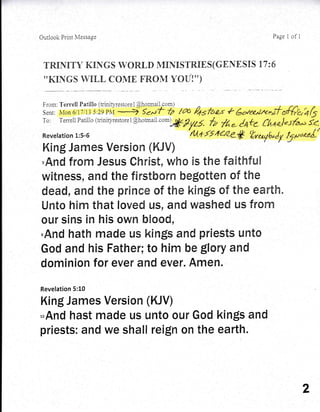 Outlook Print ivfessase Page 1 of 1
TRIF{IT'V KnN GS IVOR.[,D MINIS TR.IE S (GEN E SnS 77 : 6
''KINGS WtrLL COIVIE FRONI YOU!'')
From: Terretrl Patitrlo (triniry'restore I @hotmai].com)
To: Terrell Parillo (triniryrestorel@hotmat.rom);$fy7-l^
/V T%- C'*te (h+al.S6u i<.
Revetation 1:5-6 'rl1+f5,1*Ze* ttno,^yfr"Jy
f1;uoeo/'
,And frorr'! Jesus OhrEst, who is tl, e falthfueil
witness, and the fErsthonr"l be$ottem of the
dead, dffid the prEn'ece of the [<ings of the ear'th"
Unto hlr-n ttrat toved us, and washed us fi'om
!tlfl
olrr sins in his owrl btrood,
,And hath rnade us kin$s and priests Lrnto
God and his Father; to him be glory and
dorninion for ever and ever. Arnen.
Revelation 5:10
King James Version (KJV)
*And hast made us unto our God kin$s and
priests: and we shall reign on the earth.
2
 