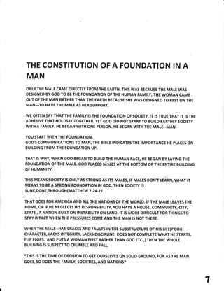 THE CONSTITUTION OF A FOUNDATION IN A
MAN
ONLY T}IE MALE CAME DIRECTLY FROM THE EARTH. THIS WAS BECAUSE THE MALE WAS
DESIGNED BY GOD TO BE THE FOUNDATION OF THE HUMAN FAMIIY. THE WOMAN CAME
OUT OF THE MAN RATHER THAN THE EARTH BECAUSE SHE WAS DESIGNED TO REST ON THE
MAN...TO HAVE THE MALE AS HER SUPPORT.
WE OFTEN SAY THAT THE FAMIIY IS THE FOUNDATION OF SOCIETY. IT tS TRUE THAT IT IS THE
ADHESIVE THAT HOLDS IT TOGETHER. YET GOD DID NOT START TO BUITD EARTHLY SOCIETY
WITH A FAMILY. HE BEGAN WITH ONE PERSON. HE BEGAN WITH THE MALE--MAN.
YOU START WITH THE FOUNDATION.
GOD'S COMMUNICATIONS TO MAN, THE BIBLE INDICATES THE IMPORTANCE HE PLACES ON
BUILDING FROM THE FOUNDATION UP.
THAT IS WHY, WHEN GOD BEGAN TO BUILD THE HUMAN RACE, HE BEGAN BY LAYING THE
FOUNDATION OF THE MALE. GOD PLACED MALES AT THE BOTTOM OF THE ENTIRE BUTLDING
OF HUMANITY.
THIS MEANS SOCTETY lS ONLY AS STRONG AS tTS MALES, tF MALES DON',T UAnru, WHAT tr
MEANS TO BE A STRONG FOUNDATION IN GOD, THEN SOCIETY tS
SU N K, DON E,TH ROUG H (MATTH EW 7 :24-27
/
THAT GOES FOR AMERICA AND ALL THE NATIONS OF THE WORLD. IF THE MALE LEAVES THE
HOME, OR IF HE NEGLECTS HIS RESPONSIBILTTY, YOU HAVE A HOUSE, COMMUNITY, CITY,
STATE, A NATION BUILT ON INSTABILITY ON SAND. tT IS MORE DIFFICULT FOR THINGS TO
STAY INTACT WHEN THE PRESSURES COME AND THE MAN IS NOT THERE.
wHEN THE MALE--HAs CRACKS AND FAULTS rN THE SUBSTRUCTURE OF HtS LrFE(POOR
CHARACTER, LACKS INTEGRITY, LACKS DtSCtpLtNE, DOES NOT COMPLETE WHAT HE STARTS,
FLIP FLOPs, AND PUTS A WOMAN FIRST RATHER THAN GOD ETC.,}THEN THE WHOI.E
BUILDING IS SUSPECT TO CRUMBLE AND FALL.
*THIS IS THE TIME OF DECISION TO GET OURSELVES ON SOLID GROUND, FOR AS THE MAN
GOES, SO DOES THE FAMILY, SOCIETIES, AND NATIONS*
1
 
