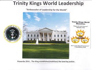 Trinity Kings World Leadership/
"Ambassador of Leadership for the World,,
, ...j
i:t i;t1:1:
'" llit , .
t:'f!Px! r,ltif,$
mI TI
al.t
rwtitr$ lillil
Trinity Kings World
Ministries
"Kings will come from you,,
Genesis i7:6
.,:.. ..:
:,- "t
"'.&. ":
"w' ',-*
( or?hio '(
Get a crown that witt last forever!,,
I Gorinthians 9:25
"
,,i
N

ffi
Proverbs 29:4... The King establishes(stabilizes) the land by justice.
 