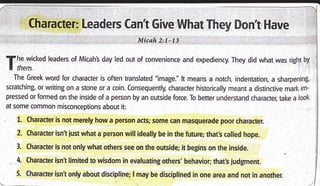Character: Leaders Cant Give What They Dont l-lave
Micah 2:t-73
T:rH:**
Ieaders of Micah's day led out of convenience and expediency. They did what was right by
The Greek word for character is often translated "image." lt means a notch, indentation, a sharpening,
scratching, or writing on a stone or a coin. Consequently, character historically meant a distinctive marl< im-
pressed or formed on the inside of a person by an outside force. To better understand character; take a look
at some common misconceptions about it:
, 1. Character is not merely how.a person acts; some can masquerade poor character.
2. Character isnt just what a person will ideally be in the future; that's called hope.
3. Character is not only what others see on the outside; it begins on the inside.
4. Character isnt limited to wisdom in evaluating others'behavior; that's ludgment.
5. Character isnt only about discipline; I may be disciplined in one area and not in another.
 