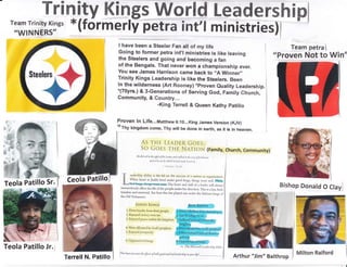hipTrinitv Kings world Leaders
'iiil,ilil,;llt-'
*(formerly petra int'l ministries)
I have been a Steeler Fan alt of my life
Going to former petra int,l ministries is tike leaving
the Steelers and going and becoming a fan
of the Bengals. That never won a championship ever.
You see James Harrison came back to ,,A Winner,,
Trinity Kings Leadership is like the Steelers. Been
ln the wilderness (Art Rooney) *proven euality Leadership.*(70yrs.) & 3-Generations of Serving God, Family Church,
communitv' &
H#;rreil & Queen Kathy patiilo
Proven ln Life...lVtatthew 6:10...King James Version (KJV)
'oThy kingdom come, Thy wifl be done in earth, as it is in heaven.
rHe tr-EADER GoES,
COeS TH E NATION (Family, Church, Community)
He Llid q,il in tht sight oJ tlrc Lora, oulrtrlkttl ut lltc rtt.y Ltf lurlttrttt,
onJ h ltis sin b1, uhich Irc lul trtlt lsrttl ,tu
I KINCS l5rJ4
T -"li*r*n
ability is the lid on the success o[ r nlrir>u or orsilr]izirtion.
ffi ].l/hen
Isrrel or Judah lived urder goocl kings, rhings wcrr wcll. tlnder
l9'-;bad'kings, thingsuent soun The heart and skilr oIr lcrrrcr wiil alwrys
tremendously affect the life ofthe people under his tlirectit>n.
.I,his
is a law, Lroth
timeless and universal. See how this law played out urcler the Llcbrew kings of
the Old TestameuL:
GOOD I(NGS
I. Drew loyalty from their people
2. Enjoyed victory over sin
3. Enjoyed peace within the kingclom
4. Were affirmed by God's prophets
5. Enjoyed prosperity
6. Opposed evil liings
thsi!people
Team petra I
As
SO
"Proven Not to Win"
Bishop Donatd O Ctayl
ffi
fl
n
4
fl.xi$e"
"d'-"#
I
M
Teola
.S"$B;ffinrcs
Teola Patillo Jr.J
Milton Raiford
Arthur "lim" Balthrop
Llo*, hLrpc
lou sacu tlrt g[ftas oj both good arul bul leadulrip in your liJai _
 