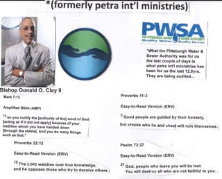 *What the Pitrsburgh Water &
Sewer Authority was for us
the last couple of days is
what petra int'l ministries has
been for us the last 12.5yrs.
They are being audited...
Bishop Donald O. Glay ll i
Mark 7:13
Amplified Bible (AMp)
l'"o you nullify the [authority of the] word of God /
[acting as if it did not applyl bec"rse of your -
|
tradition which you have handed down I
:,ffiX1;:;.,",0"o,.
And you do many things
I
Proverbs 22:12
Easy-to-Read Version (ERV)
12
Th" Lono watches over true knowtedge,
and he opposes those who try to deceive others.;
Proverbs 11:3
Easy-to-Read Version (ERV)
3
Good people are guided by their honesty,
1
but crooks who rie and cheat wir! ruin themserves./
Psalm 73:27
Easy-to-Read Version (ERV)
27 God, people who leave you will be lost.
You will destroy all who are not faithful to you. I
* frffitrfia Ausr#ffi
 