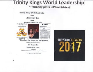 Trinity Kings W-nld Leadership
*(formerly petra int'l ministries) /
Urinitp flr.ings ?Egortb {.eaterg0ip
fuwt
:founteus'd Dep
Twraof
Biug Gerrcll & @ueen 4sttp Satillr
Trinlty Kings World
illllnistriea
',Nlnga wt$ aw"rnn pu"
EetrGi|r lt:i
G6l r crcPr ,fu{ *r,, tart lorev*!"
I CodnthirtrB 3!2S
KIHG
aolor.ilatrrYEt
t f&iat tll-ta
, Sfl girB ,Em SoN , di!@osf 16{6 rl
,IFN[Yi
snre r@r ffii
"nd
to ;i*inpi"l
&rq{s rrg}d 5rd unns }or uh} rr *k lo
$rrrr, tilitrslml! of ,Frd:
tt I [E l,erd '{rE pl.r}r, {[rl tr
Id slcd IF ltt. l! k 6d *d $ HE,
'{iM rni tlrs etlj b, &r sd rol &r
lW liE nr ,'!ilt &r t.B*:f, ,)r fD!(
a*d fn lto drr& d isr sanlis lrtr! {ot
itr6lJ@ i! Srdoi$inn8 jsli*, rt 1
idt do wt l tEr h'D ri.ldl I $ill
pr p.u I ui*l old drxmitrt bW, h ttnr
M sCl 6d liD!. bs nqm! lik. lbr
M qlll rl$t .rs lr r! illrNr{i I iil
*tu:& rlrtl@ L.rlmi rl*d fu - ld!
e+Ift a(* hffi - n tu il lvG]ifuhilt
}fl: 6r ll frns rD srl afi!0$ IdE{. ,
"Wbe filnn, W,be Eisiom anb 0tr[e Srsffiise"
{lormerl.y petra lnt'l rnrmistrifs]
235 €ssrgete Br.
lpirtrbursf Sa IEZBE
prort hflS!
I We homor 6od for wftat ka rE m lrqttr Hrt' fE *h thrl,ffi l"
Frry?d f fq ff ffi I prry {rmf y f St&rO
 