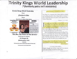 ItrEry?ity Kings Wffiffild Leadership
l*(formerly petra Ent'l ministries)
ffirinitp ?&ings Borl! fl.es[errfip
founbers's Dnp
#x*ot
&ing Gerrett & @ueen Bat[f Sarittl
HEEDINC COD,S CAI-L
One thing I do, forgetting those things which are behind
ond reaching forward to those things wbich are ahead, I'
pre.ss toward the goal for the priTe of the upword call of
God in Christ Jesus.
Philippicns 3 : I 3- t 4 N K"lV
t is vitally important that you heed God's ca[l. In
John 15:16, Jesus says, "You did not choose tne,
but I chose you and appointed you'to go and bear
fruit-fruit that will last" (NIV). In other words, you
have been calldd by Christ, and now, it is up to yott
to decide precisely how you will answer
Have you already found your special calling? If so,
you're a very lucky man. If not, keep searching and
keep praying until you discover it. And remember
this: God has important work for you to do-work
that no one else on earth can accomplish but you.
The place where God calls you is the place where your
deep gladness and the world's deep hunger meet'
F'rerlerick BuechneY
*A DATLY PROVERB_
Pdnp?'s thoughts ca:r't be like a deep well, but someone
with undlr s tanding c an find the wi s dom th,?;3o
r r r,,, n rr,
Trinlty Xlnge World
illinistries
"l(ldgs wifi caD! ,]un l6s.
E;trs$r 17f,
KING
aoLoflo*a rllv:l
I Itr|p t!}ll
I th lhv tu!. goN t db(anlrfl tEM b
(rrult)
1tlm loq ffil en,l ro diainpi*rtr
brBM rl0l rrl x,Mt ffi xb ii *1. h
lDrfia ih, gron pd1|rl! of tEcdr
ra l h. Lo.d srr pl.rr.a ttrl a
lild.6h.d ftr dtn rr id Cod sd & lrlU,
-Siffi ,nr luE 6t!d 5. il[ ud d hr
blr llfc or wrrUr lii teml,. M hrta
Eld fn thc dcrlt ua ,uu 6m6 h, ba
{islrMt iil ldmtdlhint irtx. f I
r0l a. ulrt tDr lm rlaal I *ill
,irr yfl r {i* rdl drscminl har!, s rhfl
lltE $rI ms herc b*r B.t! lili
'oau grll ddt rrr tr rr Mmtrr. I rlt
ri$ I* rlrlr lrtrddrd,r. bdl
*cd& ,ad hF - s sl rn ,uu lllltm
N ril lEr h nquil ffig ls!&r. n
eGt a ffi t rrl ndrr r.st Jbcwr'
I €orllrlhlrfro $ai
"Wbe #[su, Wbs#isdou arU t![Ue Sromise"
{tomnerlp pettc int"[ minirtrjs]
235 @ngtsate Br.
SiusbursU lFn IS2BE
Pr,ot.rtc 2lht
tW€ lrofio?Godforwh* hrcongh;mftm* lrq* forrrhrtfhcf ruro!.
n aa ffry s"l*t rrtrr r/trnEy f&rll0
 