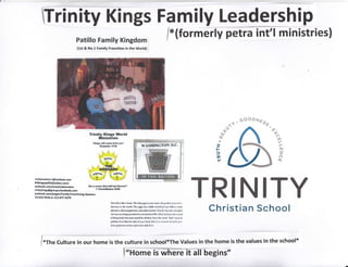 Trinity Kings Family Leadership
r*(formerly petra int'l ministries)
rinitl,r**tof €-l8outlook.*om
Pltillrgrpettlklrriueneml
srsbooft ,com/on**lrdomuoicr
ililltyl(io8riBtrous*.fu cebsdr,rorn
aeebook"oorn/pa6er,/faEthFf randrtr*lg-Si,stGrn:
'l4'6lz-t2l6 or iui.i87r-t$r0
Patillo Family Kingdom
l!.st & ltlo.l Family Franchlre ln the lAlodd)
6EIr cffi,ro Itll rff ,lara fultsBf
t Gfltt{*ffit!86
TRINITYChristian School
ToEiinc ir.&t r boo}" Thc utk prgc ir pu !l@t.*r p*Iar p{r ixal
{uftos$ $ tb* ,ffi}l I}r FtH & r &iry r@d of }ou {fiers, aids,
phurca, dbtourgocq rod *lilm lley hy rby prr thoryhri
*d *ir m brbq itMl*l lo nur lrr* of lilt. Hru bI hw, tlu uol'l
i Stirg mdc thn ml rrud fur rll lbtra Oo.! tltr hFrl "Snu" mwr hq
nhlir, k i tlm t rU u{ yrru lril tha t u r rrsd u{ krltlr ]rur
poc, jmu *rvkr, rml vrrrl wdl<knr
I
/*rtt" Culture in our home is the cutture in school*The Values in the home is the values in the school*
F+t o m e i s:frfrffi di[Eefi n s"
Afi*l[]*$TOItl D.(-
ffi
rW
Tdnliy l$ngr Sorld
flinlcffinr
fiftip*rflcrrrtoE Frr"
EmiIIl?!t
,.1i3" t
*tlhrt6
l-br.. t .t
'rTt'
oe?ilu[E
I W.t ,n
'6 ***"t ' '
r- - , i, - rr'''''
 