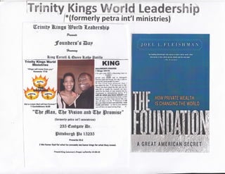 Tmwmfrty, Kings Wffiffitrd LeadersMBffi
/*(formerly petra int'l ministries)
ffirdndtp ?fr,ings Bortb fl.esbergbip
?qaeraa
Jfounhsrs's Bsp
#Nw*f
lting Gerrell & @uceil
Trinity Kings lTorld
fillinistries
r'r(r/rfs r,Yr,, cprTre fiom you"
Gcncala l?rB
KING
tolollol.,i
"t
Ylr
I l(lop lt}ll
r sn lhv ,uur SoN I dissrdns hs&!l l0
{}rMll-1}
rslrm -vrur ll&hIl ..4 rn ditrinutrirh
brl*$o ti&tl onl ttong lior wfto t! dtld l,o
[0rrlil thr{ ikrl ,HPIG of Yourt{a'
lo thr l.ord wr. pl.!r.d lllul I
hd mkcrl fu thl lt $t (iod Eid tJ lll[,
-Sirt(c tu hnt! sk{il lbt lhlr r(d Nl f{r
long lifc or *rrltlt lirt vrutt(lf, oJr I[!r
ssLsl fff lhc der8t sl yuut ocnrict htrl firr
$iEEffit rtr &:ltrIllriglmn8 il*truc, tl I
h'lll do whil ,ou hara ELdl I *ill
si4 }fl { *i!{ ,nl dtrtcmin, hclrl, s thsl
tlEc ulll il$tr hnrt bom nnymc lrke 1nu"
mr *ill thm cttr h* 1l Mowrcr, I nlll
Stlt l'fl rhrtloo bgs!ilot.rk d ftr' lplb
**rlfi *ud hnnu - ry il.r] itr lHtr lill'lldlf
rrg *ill hsre m Equil arort* ktgi. ft
G*.f a erorm ffra,l ilrifi lest
I iGadnthiane D:28
*W)e
#[sm, Wlu Siginu flrrb Wll,e ffirumisr"
tformrrlp pfira int'tr nrinistrirel
ffi5 @estgutr @r.
mitHhursb lps 15235
Prouerb 2512
2 lUe honsr 6od for what he conoad:; np honor llr4r for $*hat they rcrrral.
Freyed l(irg Solornon'* Prayer urfirmlly l0'2E.1O
 