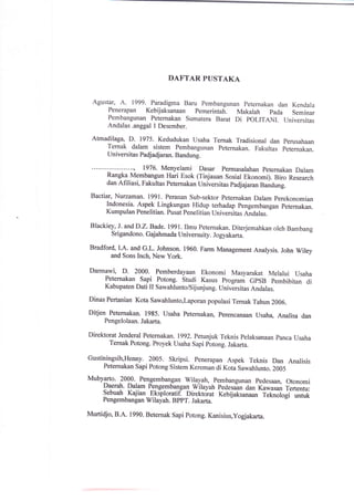DAFTAR PUSTAKA
Agustar, A. 1999. Paradigma Baru pembangunan peternakan dan Kendala
Penerapan Kebijaksanaan pemerintah. Makalah pada Seminar
Pembangunan Peternakan sumatera Barat Di POLITANI. universitas
Andalas .anggal I Desember.
Atmadilaga, D. 1975. Kedudukan usaha Ternak rradisional dan perusahaan
Ternak dalam sistem pembangunan peternakan. Fakultas peternakan.
Universitas Padjadjaran. Bandung.
1976. Menyelami Dasar permasarahan peternakan Dalam
Rangka Membangun Hari Esok (Tinjauan sosial Ekonomi). Biro Research
dan Afiliasi, Fakultas Peternakan universitas padjajaran Bandung.
Bactiar, Nurzaman. 1991. Peranan Sub-sektor Petemakan Dalam perekonomian
Indonesia. Aspgk Lingkungan Hidup terhadap pengernbangan peternakan.
Kumpulan Penelitian. pusaipeneritian univerritu, Aidutu..
Blackiey, J. and D.z.Bade.l99l. Ilmu peternakan. Diterjemahkan oleh Bambang
Sri gandono. Gaj ahmada Universu ity. Jogyakarta.
Bradford" l.A. and G.I-. Johnson. 1960. Farm Management Analysis. John wiley
and Sons Inch, New york.
Darmawi, D. 2000. Pemberdayaan Ekonomi Masyarakat Melalui usaha
Peternakan sapi Potong. studi Kasus program GpsB pembibitan di
Kabupaten Dati II Sawahlunto/Sijunjung. universitas Andalas.
Dinas Pertanian Kota Sawahlunto,Laporan populasi rernak Tahun 2006.
Ditjen Peternakan. 1985. Usaha peternakan, perencanaan usaha, Analisa dan
Pengelolaan. Jakarta.
Direktorat Jenderal Peternakan. 1992. Petunjuk Teknis Pelaksanaan panca Usaha
Ternak Potong. Proyek Usaha Sapi potong.lakarta.
Gustiningsih,Henny. 2005. Skripsi. penerapan Aspek Teknis Dan Analisis
Petemakan Sapi Potong sistem Kereman di Kota sawahlunto.2005
Mubyarto. 2000. Pengembangan wllayah, pembangunan pedesaan, otonomi
Daerah. Dalam P_elgembangan wilayah pedesin dan Kawasan Tertentu:
Sebuah
.
Kajian-
-Efsploratif.
Direktorat Kebijaksanaan reknotogi- il1lPengembangan Wilayah. BppT. Jakarta.
Murtidjo, B.A. 1990. Beternak Sapi potong. Kanisius,yogiakarta.
 