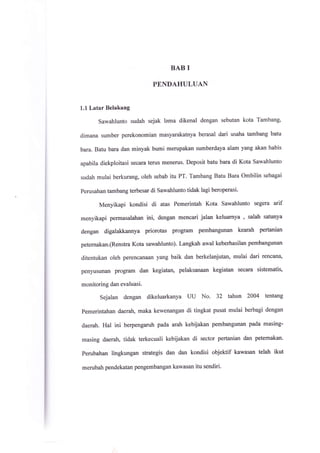 BAB I
PENDAHULUAN
1.1 Latar Belakang
Sawahlunto sudah sejak lama dikenal dengan sebutan kota Tambang,
dimana sumber perekonomian masyarakatnya berasal dari usaha tambang batu
bara. Batu bara dan minyak bumi merupakan sumberdaya alam yang akan habis
apabila diekploitasi secara terus menerus. Deposit batu bara di Kota Sawahlunto
sudah mulai berkurang, oleh sebab itu PT. Tambang Batu Bara Ombilin sebagai
perusahan tambang terbesar di Sawahlunto tidak lagi beroperasi.
Menyikapi kondisi di atas Pemerintah Kota Sawahlunto segera arif
menyikapi permasalahan ini, dengan mencari jalan keluarnya , salah satunya
dengan digalakkannya priorotas program pembangunan kearah pertanian
peternakan.(Renstra Kota sawahlunto). Langkah awal keberhasilan pembangunan
ditentukan oleh perencanaan yang baik dan berkelanjutan, mulai dari rencana,
penyusunan program dan kegiatan, pelaksanaan kegiatan secara sistematis,
monitoring dan evaluasi.
Sejalan dengan dikeluarkanya UU No. 32 tahun 2004 tentang
Pemerintahan daeratE maka kewenangan di tingkat pusat mulai berbagi dengan
daerah. Hal ini berpengaruh pada arah kebijakan pembangunan pada masing-
masing daerah, tidak terkecuali kebijakan di sector pertanian dan petemakan.
perubahan lingkungan strategis dan dan kondisi objektif kawasan telah ikut
merubah pendekatan pengembangan kawasan itu sendiri.
 