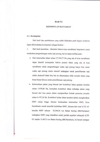 BAB VI
KESIMPULAN DAN SARAN
6.1. Kesimpulan
Dari hasil dan pembahasan yang sudah dilakukan pada bagian terdahulu
dapat dikemukakan kesimpulan sebagai berikut :
1. Dari hasil penelitian , diketahui bahwa kota sawahlunto berpotensi unfuk
melakukan pengembangan usaha sapi potong, hal ini dapat terlihat pada :
o Dari ketersedian lahan seluas27.344,77 Ha yang ada di kota sawahlunto
dapat diambil kesimpulan bahwa potensi lahan yang ada di kota
sawahlunto unfuk pengembangan usaha sapi potong hanya bisa untuk
usaha sapi potong sistim intensif sedangkan untuk pemeliharaan sapi
sistim ekstensif tidak bisa hal ini dikarenakan tidak tersedia lahan yang
benar-banar khusus untuk pemeliharaan sapi potong.
o Ketersediaan pakan yang berasal dari kontribusi lahan garapan tersedia
seluas 1.076,86 Ha, kemudian konhibusi lahan terhadap pakan yang
berasal dari luas panen dalam menghasilkan limbah pertanian tersedia
seluas 6.197,36 Ha. Kontribusi kedua lahan tersebut dalam menghasilkan
HMT cukup tinggi, dimana berdasarkan ketersedian HMT, Kota
sawahlunto masih memiliki kelebihan HMT, dimana dari total 6.725 sr
tersedia HMT sebesar 18.290,56 ton Bahan Kering (BK/Haltahun)
sedangkan HMT yang diutuhkan untuk jumlah populasi sebanyak 6,725
sr adalah 75.467,5 ton Bahan Kering (Bl(alaltahun), ini berarti terdapat
 