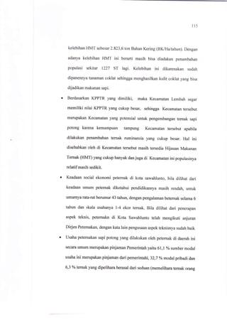 il5
kelebihan HMT sebesar 2.823,6 ton Bahan Kering (BK/Ha/tahun). Dengan
adanya kelebihan HMT ini berarti masih bisa diadakan penambahan
populasi sekitar 1227 sr lagi. Kelebihan ini dikarenakan sudah
dipanennya tanaman coklat sehingga menghasilkan kulit coklat yang bisa
dijadikan makanan sapi.
Berdasarkan KPPTR yang dimiliki, maka Kecamatan Lembah segar
memiliki nilai KPPTR yang cukup besar, sehingga Kecamatan tersebut
merupakan Kecamatan yang potensial untuk pengembangan ternak sapi
potong karena kemampuan tampung Kecamatan tersebut apabila
dilakukan penambahan ternak ruminansia yang cukup besar. Hal ini
disebabkan oleh di Kecamatan tersebut masih tersedia Hijauan Makanan
Temak (HMT) yang cukup banyak dan juga di Kecamatan ini populasinya
relatif masih sedikit.
Keadaan social ekonomi peternak di kota sawahlunto, bila dilihat dari
keadaan umum peternak diketahui pendidikannya masih rendah, untuk
umurnya rata-rat berumur 43 tahun, dengan pengalaman beternak selama 6
tahun dan skala usahanya r-4 ekor ternak. Bila dilihat dari penerapan
aspek teknis, peternakn di Kota Sawahlunto telah mengikuti anjuran
Dirjen Peternakan, dengan kata lain pengusaan aspek teknisnya sudah baik
usaha peternakan sapi potong yang dilakukan oleh petemak di daerah ini
secara umum merupakan pinjaman Pemerintah yaitu 61,1 o/o
sumber modal
usaha ini merupakan pinjaman dari pemerintahi,32,7 yo modalpribadi dan
6,3 yo temak yang dipelihara berasal dari seduan (memelihara ternak orang
 