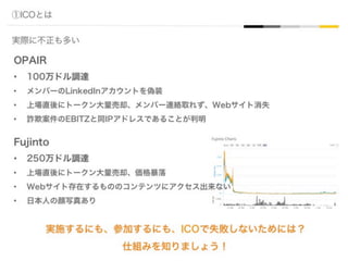 ①ICOとは
実際に不正も多い
OPAIR
•  100万ドル調達
•  メンバーのLinkedInアカウントを偽装
•  上場直後にトークン大量売却、メンバー連絡取れず、Webサイト消失
•  詐欺案件のEBITZと同IPアドレスであることが判明
Fujinto
•  250万ドル調達
•  上場直後にトークン大量売却、価格暴落
•  Webサイト存在するもののコンテンツにアクセス出来ない
•  日本人の顔写真あり
実施するにも、参加するにも、ICOで失敗しないためには？
仕組みを知りましょう！
 