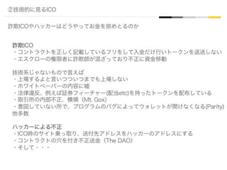 ②技術的に見るICO
詐欺ICOやハッカーはどうやってお金を掠めとるのか
詐欺ICO
・コントラクトを正しく記載しているフリをして入金だけ行いトークンを返送しない
・エスクローの権限者に詐欺師が混ざっており不正に資金移動
技術系じゃないもので言えば
・上場するよと言いつついつまでも上場しない
・ホワイトペーパーの内容に嘘
・法律違反、例えば証券フィーチャー(配当etc)を持ったトークンを配布している
・取引所の内部不正、横領（Mt. Gox）
・意図していない所で、プログラムのバグによってウォレットが開けなくなる(Parity)
他多数
ハッカーによる不正
・ICO時のサイト乗っ取り、送付先アドレスをハッカーのアドレスにする
・コントラクトの穴を付き不正送金（The DAO）
・そして・・・
 
