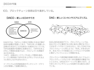 ③ICOの今後
ICO、ブロックチェーン技術は日々進歩している。
DAICO ‒ 新しいICOのやり方 DAG ‒ 新しいコンセンサスアルゴリズム
DAG=有向非巡回グラフ。ブロックチェーンでは、
あるブロックに着目すると前と後ろに繋がるブロッ
クが必ず一つでなくてはならない。対してDAGでは、
ブロックチェーンと同じように「向き」があるもの
の、あるブロックの前後には二つでも三つでも同時
に繋がっていていいという特徴がある。
ブロックという固定幅の容器を利用しなくてもよく、
ブロックチェーンのような一本の直線状の構造でな
いことから、DAGはスケーリングに優れており、よ
り多くのトランザクションを処理できる能力に長け
ている。
DAICOでは、TAPという単位(1秒間に引き出す事が
出来る金額)が用意してあり、TAPに従った金額しか、
企業は引き出すことが出来ない仕組みになっている。
TAPは投資家が定期的に投票を行い、TAPの引き上
げをして開発を促進するか、プロジェクトを閉鎖す
るかを決める。
つまり、企業はロードマップに従って開発を進め、
トークン保持者にTAPの引き上げをしてもらえるよ
うに努力しなければならない。
イーサリアムの共同創始者のヴィタリック・ブテリ
ン氏が提唱して話題を集めた。
 