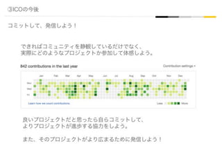 ③ICOの今後
コミットして、発信しよう！
できればコミュニティを静観しているだけでなく、
実際にどのようなプロジェクトか参加して体感しよう。
良いプロジェクトだと思ったら自らコミットして、
よりプロジェクトが進歩する協力をしよう。
また、そのプロジェクトがより広まるために発信しよう！
 