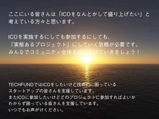 ここにいる皆さんは「ICOをなんとかして盛り上げたい」と
考えている方々と思います。
ICOを実施するにしても参加するにしても、
「実態あるプロジェクト」にしていく気概が必要です。
みんなでコミュニティ全体を盛り上げていきましょう！
TECHFUNDではICOをしたいけど技術的に困っている
スタートアップの皆さんを支援しています。
またICOに参加したいけどどのプロジェクトに参加すればよいか
わからず困っている皆さんを支援しています。
いつでもお声がけください。
 