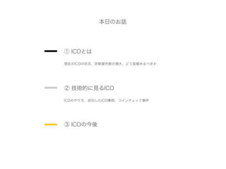 本日のお話
③ ICOの今後
① ICOとは
現在のICOの状況、詐欺案件数の増大、どう見極めるべきか
② 技術的に見るICO
ICOのやり方、成功したICO事例、コインチェック事件
 