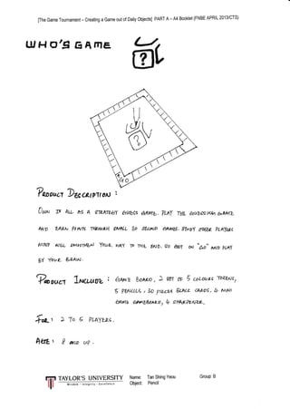 [The Game Tournament - Creating a Game out of Daily Objects] PART A - A4 Booklet (FNBE APRIL 2013/CTS)
I.UHO,9EATNE,
Tooru"t Duc&tpltoN :
0w, rr AtL hg A erpltbhy auws &.An46. ?lily TffL auuswaa,htvft,
r^)D XALN PttNrt t+1!-ouhil }MA& $o !eu^)D aAi46.3TuO rt+lu pLAzpc
MINP u)tIL lMootylbA YoUa- r,taV TD TrlL ?ttD.9o M
gY fovz Baqtd.
sfr
oN &o AND pt4f
?*euc1 lrwt^oz:
} To 5 PLAYLL; .
*aLt ! AND u?
*oL'"
A,PUz boxw, A w( 0F 5 @LotALc
'rov/.xts,
5 ??^uL< , 3o pwes g."kcL cA0'o9, l+ r^tur
AAW qt^?hAa.o, l+ s*4*WN?y-,
tTl TAYLOR'S UNIVERSITY Narne: TanShingYeou
|
--- ,^r"d,, +,,.s',t)- E*ll.* Object Pencil
Group:B
 