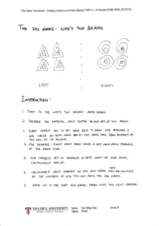 [The Game Tournament - Creating a Game out of Daily Objects] PART A - A4 Booklet (FNBE APRIL 2013/CTS)
T* 3oc O$niZ - tn)llotE 7^ro Baaws
/--
i r'-l
t(e I
Y/
,/ ,--
((or)
)/
/ /'
(9
-zt-
(( o)V/
iAt_-;I
A
(b)
z n/,/A 
/ /L/ L--) 
/
Lurl
I
I
I
I
(
I
Rla$-(.
T
J-rrtstfeurc1tOnt :
| 7rlp,o T0 -tyrb Wti}/S Tuso Br.At6tf &arqL bAW.
t. PBZpapt Tr4r y,1A7Z,ktAL, Lhcbl PLnYLz fuortte &1 otr Tno gunu{-.
3. (,WLY PLAYL( HR( 7o Ip1Y Ttkt? bt,s To 72p4u ontZ T?1hrv4& .b.
()NZ ctzLLZ ON boru HAtuD FF+ 41 IHZ #MA Tt^b . DLnu As UWY A<
Jou CAa. 1to ?o qator:o .
q. Foz bxnil^ilz / R;lafil HANo
')E/4AJ
ctptt? s- Lbn r+AND gpAN Tpl?NaLb,
PiI -{Az 9AMZ -(l^/e -
5. 1Nb CMPtZxz gL1 oF rPlrd't^tft *aLLe uuxtl AS ,Nt PotrV{,
coNTt^Jl ouc ct n)D otJ .
RND
6. <ALCuLNtbD PW'r ShLNzD ]N Ttllg 111tut thMz wt4b-hLuL-il?L?
BY lt1u NUyyB?/k o? toIV ou aoT Fu^ -r|rb ila aA$4L.
+. Wvb 9N To ltk, nW flru aAtW , 91qq wtt THz NL(T cTfrET?V'|
tTt TAYLOR'S UNIVERSITY Name: Tan Shing Yeou Group:B
I ffi object Pencil
 