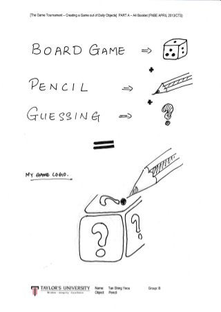[fhe Game Tournament - Creating a Game out of Daily Objects] PART A - A4 Booklet (FNBE APRIL 2013/CTS)
B IAR.D GAFE
*
?eN ct L
GLte.sg / N E w@
vl'r anw u&ro.
TAYLOR'S UNIVERSITY Name: Tan Shing Yeou
w
?o
Y{isdom.,ntegrily Exceilen(s Object Pencil
Group: B
 
