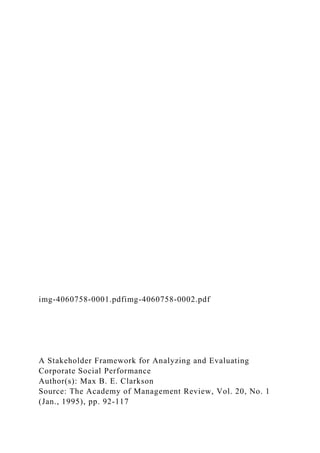 img-4060758-0001.pdfimg-4060758-0002.pdf
A Stakeholder Framework for Analyzing and Evaluating
Corporate Social Performance
Author(s): Max B. E. Clarkson
Source: The Academy of Management Review, Vol. 20, No. 1
(Jan., 1995), pp. 92-117
 
