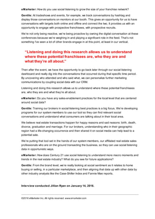 eMarketer: How do you use social listening to grow the size of your franchise network?
Gentile: At tradeshows and events, for example, we track conversations by hashtag and
display those conversations on monitors at our booth. This gives an opportunity for us to have
conversations with targets both online and offline and connect the two. It provides us with an
opportunity to engage with prospective franchisees, with prospective recruits.
We’re not only being reactive, we’re being proactive by owning the digital conversation at these
conferences because we’re weighing in and playing a significant role in the feed. That’s not
something I’ve seen a lot of other brands engage in at this point, at least in our vertical.
“Listening and doing this research allows us to understand
where these potential franchisees are, who they are and
what they’re all about.”
Then after the event, we have the opportunity to go back later through our social listening
dashboard and really dig into the conversations that occurred during that specific time period.
By uncovering who attended and who said what, we can personalize further marketing
communications by coupling social data with our CRM.
Listening and doing this research allows us to understand where these potential franchisees
are, who they are and what they’re all about.
eMarketer: Do you have any sales-enablement practices for the local level that are centered
around social data?
Gentile: Training our brokers in social listening best practices is a big focus. We’re developing
programs for our system members to use our tool so they can find relevant social
conversations and understand what consumers are talking about in their local area.
We believe real estate transactions happen for happy reasons and sad reasons: birth, death,
divorce, graduation and marriage. For our brokers, understanding who in their geographic
region had a life-changing occurrence and then shared it on social media can help lead to a
potential sale.
We’re putting that tool set in the hands of our system members, our affiliated real estate sales
professionals who are on the ground transacting the business, so they can use social listening
data in opportunistic ways.
eMarketer: How does Century 21 use social listening to understand more macro moments and
trends in the real estate industry? What do you see for future applications?
Gentile: From the brand level, we’re really looking at social sentiment as it relates to home
buying or selling, in a particular marketplace, and then aligning that data up with other data by
other industry analysts like the Case-Shiller Index and Fannie Mae reports.
Interview conducted Jillian Ryan on January 14, 2016.
©2016 eMarketer Inc. All rights reserved. www.emarketer.com
 