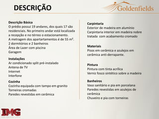 DESCRIÇÃO
Banheiros
Vaso sanitário e pia em porcelana
Paredes revestidas em azulejos de
cerâmica
Chuveiro e pia com torneiras
Materiais
Pisos em cerâmica e azulejos em
cerâmica anti-derrapante.
Carpintaria
Exterior de madeira em alumínio
Carpintaria interior em madeira nobre
tratada com acabamento cromado
Pintura
Pintura com tinta acrílica
Verniz fosco sintético sobre a madeira
Cozinha
Cozinha equipada com tampo em granito
Torneiras cromadas
Paredes revestidas em cerâmica
Descrição Básica
O prédio possui 19 andares, dos quais 17 são
residenciais. No primeiro andar está localizada
a recepção e no térreo o estacionamento.
A metragem dos apartartamentos é de 55 m².
2 dormitórios e 2 banheiros
Área de Lazer com piscina
Garagem
Instalações
Ar condicionado split pré-instalado
Antena de TV
Internet
Interfone
 