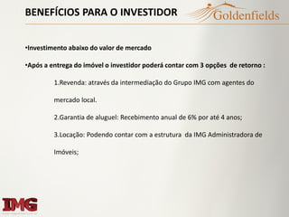 BENEFÍCIOS PARA O INVESTIDOR
•Investimento abaixo do valor de mercado
•Após a entrega do imóvel o investidor poderá contar com 3 opções de retorno :
1.Revenda: através da intermediação do Grupo IMG com agentes do
mercado local.
2.Garantia de aluguel: Recebimento anual de 6% por até 4 anos;
3.Locação: Podendo contar com a estrutura da IMG Administradora de
Imóveis;
 